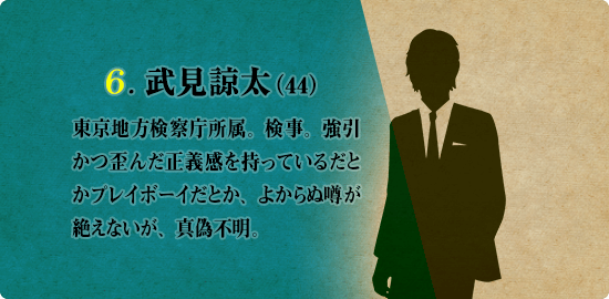 6. 武見諒太（44）東京地方検察庁所属。検事。強引かつ歪んだ正義感を持っているだとかプレイボーイだとか、よからぬ噂が絶えないが、真偽不明。