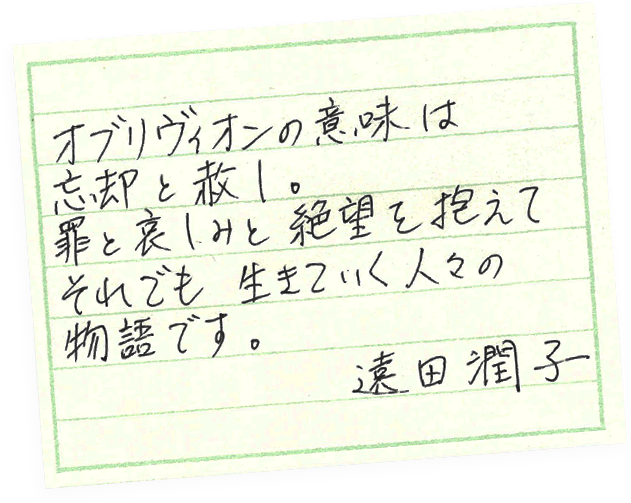 著者コメント：オブリヴィオンの意味は「忘却」と「赦し」。罪と悲しみと絶望を抱えて、それでも生きていく人々の物語です。　遠田潤子